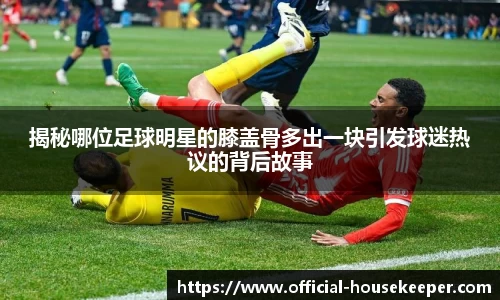 揭秘哪位足球明星的膝盖骨多出一块引发球迷热议的背后故事